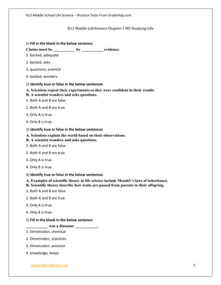K12 Middle School Life Science – Practice Tests From GradeHop.com
contact@gradehop.com 5
K12 Middle LifeScience Chapter 1 MS Studying Life
1) Fill in the blank in the below sentence
Claims must be ___________ by ___________ evidence.
1. backed, adequate
2. backed, asks
3. questions, scientist
4. backed, wonders
2) Identify true or false in the below sentences
A. Scientists repeat their experiments so they were confident in their results.
B. A scientist wonders and asks questions.
1. Both A and B are false.
2. Both A and B are true.
3. Only A is true.
4. Only B is true.
3) Identify true or false in the below sentences
A. Scientists explain the world based on their observations.
B. A scientist wonders and asks questions.
1. Both A and B are false.
2. Both A and B are true.
3. Only A is true.
4. Only B is true.
4) Identify true or false in the below sentences
A. Examples of scientific theory in life science include Mendel 's laws of inheritance.
B. Scientific theory describe how traits are passed from parents to their offspring.
1. Both A and B are false.
2. Both A and B are true.
3. Only A is true.
4. Only B is true.
5) Fill in the blank in the below sentence
___________ was a dinosaur ___________.
1. Dimetrodon, chemical
2. Dimetrodon, scientists
3. Dimetrodon, ancestor
4. knowledge, keeps
 