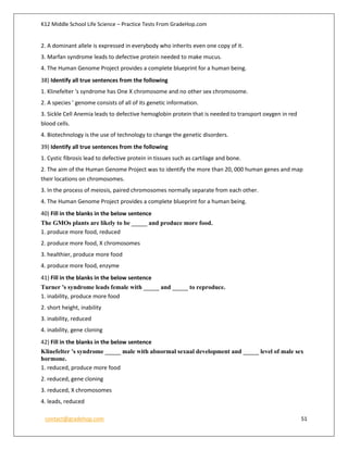 K12 Middle School Life Science – Practice Tests From GradeHop.com
contact@gradehop.com 51
2. A dominant allele is expressed in everybody who inherits even one copy of it.
3. Marfan syndrome leads to defective protein needed to make mucus.
4. The Human Genome Project provides a complete blueprint for a human being.
38) Identify all true sentences from the following
1. Klinefelter 's syndrome has One X chromosome and no other sex chromosome.
2. A species ' genome consists of all of its genetic information.
3. Sickle Cell Anemia leads to defective hemoglobin protein that is needed to transport oxygen in red
blood cells.
4. Biotechnology is the use of technology to change the genetic disorders.
39) Identify all true sentences from the following
1. Cystic fibrosis lead to defective protein in tissues such as cartilage and bone.
2. The aim of the Human Genome Project was to identify the more than 20, 000 human genes and map
their locations on chromosomes.
3. In the process of meiosis, paired chromosomes normally separate from each other.
4. The Human Genome Project provides a complete blueprint for a human being.
40) Fill in the blanks in the below sentence
The GMOs plants are likely to be _____ and produce more food.
1. produce more food, reduced
2. produce more food, X chromosomes
3. healthier, produce more food
4. produce more food, enzyme
41) Fill in the blanks in the below sentence
Turner 's syndrome leads female with _____ and _____ to reproduce.
1. inability, produce more food
2. short height, inability
3. inability, reduced
4. inability, gene cloning
42) Fill in the blanks in the below sentence
Klinefelter 's syndrome _____ male with abnormal sexual development and _____ level of male sex
hormone.
1. reduced, produce more food
2. reduced, gene cloning
3. reduced, X chromosomes
4. leads, reduced
 