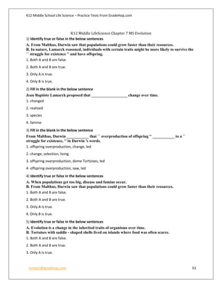 K12 Middle School Life Science – Practice Tests From GradeHop.com
contact@gradehop.com 53
K12 Middle LifeScience Chapter 7 MS Evolution
1) Identify true or false in the below sentences
A. From Malthus, Darwin saw that populations could grow faster than their resources.
B. In nature, Lamarck reasoned, individuals with certain traits might be more likely to survive the
`` struggle for existence '' and have offspring.
1. Both A and B are false.
2. Both A and B are true.
3. Only A is true.
4. Only B is true.
2) Fill in the blank in the below sentence
Jean Baptiste Lamarck proposed that __________________ change over time.
1. changed
2. realized
3. species
4. famine
3) Fill in the blank in the below sentence
From Malthus, Darwin ___________ that `` overproduction of offspring '' ___________ to a ``
struggle for existence, '' in Darwin 's words.
1. offspring overproduction, change, led
2. change, selection, living
3. offspring overproduction, dome Tortoises, led
4. offspring overproduction, saw, led
4) Identify true or false in the below sentences
A. When populations get too big, disease and famine occur.
B. From Malthus, Darwin saw that populations could grow faster than their resources.
1. Both A and B are false.
2. Both A and B are true.
3. Only A is true.
4. Only B is true.
5) Identify true or false in the below sentences
A. Evolution is a change in the inherited traits of organisms over time.
B. Tortoises with saddle - shaped shells lived on islands where food was often scarce.
1. Both A and B are false.
2. Both A and B are true.
3. Only A is true.
 