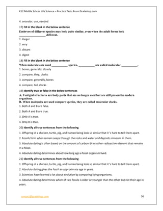 K12 Middle School Life Science – Practice Tests From GradeHop.com
contact@gradehop.com 56
4. ancestor, use, needed
17) Fill in the blank in the below sentence
Embryos of different species may look quite similar, even when the adult forms look
__________________ different.
1. longer
2. very
3. distant
4. digest
18) Fill in the blank in the below sentence
When molecules are used ___________ species, ___________ are called molecular ___________.
1. bones, generally, closely
2. compare, they, clocks
3. compare, generally, bones
4. compare, tail, clocks
19) Identify true or false in the below sentences
A. Vestigial structures are body parts that are no longer used but are still present in modern
organisms.
B. When molecules are used compare species, they are called molecular clocks.
1. Both A and B are false.
2. Both A and B are true.
3. Only A is true.
4. Only B is true.
20) Identify all true sentences from the following
1. Offspring of a chicken, turtle, pig, and human being look so similar that it 's hard to tell them apart.
2. Fossils form when remain seeps through the rocks and water and deposits minerals in them.
3. Absolute dating is often based on the amount of carbon-14 or other radioactive element that remains
in a fossil.
4. Absolute dating determines about how long ago a fossil organism lived.
21) Identify all true sentences from the following
1. Offspring of a chicken, turtle, pig, and human being look so similar that it 's hard to tell them apart.
2. Absolute dating gives the fossil an approximate age in years.
3. Scientists have learned a lot about evolution by comparing living organisms.
4. Absolute dating determines which of two fossils is older or younger than the other but not their age in
years.
 