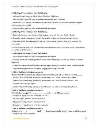 K12 Middle School Life Science – Practice Tests From GradeHop.com
contact@gradehop.com 57
22) Identify all true sentences from the following
1. Relative dating is based on the positions of fossils in rock layers.
2. Absolute dating gives the fossil an approximate position within the layer.
3. Molecular clocks method assumes that sequential mutations occur at a constant rate for a given
protein or segment of DNA.
4. Absolute dating gives the fossil an approximate age in years.
23) Identify all true sentences from the following
1. Species that are the most similar in these ways are generally the most closely related.
2. Fossils form when water seeps through the remains of dead and deposits minerals in them.
3. The more similar the DNA molecules are, the closer the relationship is likely to be between the
community.
4. In humans spinal bones and the appendix are vestigial structures In a distant ancestor, appendix was
part of the cirulatory system.
24) Identify all true sentences from the following
1. Absolute dating gives the fossil an approximate age in years.
2. Vestigial structures are body parts that are no longer used but may or may not present in modern
organisms.
3. Scientists have compared body parts, vestigial organs, embryos, and molecules in different species.
4. Absolute dating determines about how long ago a fossil organism lived.
25) Fill in the blanks in the below sentence
Bats use their front limbs to fly, whales use them to swim, and cats use them to run and _____.
1. use their front limbs to fly, whales use them to swim, and cats use them to, climb, dead
2. use their front limbs to fly, whales use them to swim, and cats use them to, run and, climb
3. run and, climb, vestigial organs
4. use their front limbs to fly, whales use them to swim, and cats use them to, climb, human
26) Fill in the blanks in the below sentence
Scientists have compared _____, _____, _____, and _____ in different species.
1. body parts, vestigial organs, molecules, run and
2. vestigial organs, embryos, molecules, human
3. body parts, vestigial organs, molecules, dead
4. body parts, vestigial organs, embryos, molecules
27) Fill in the blanks in the below sentence
Embryos of a _____, _____, _____, and _____ being look so similar that it 's hard to tell them apart.
1. chicken, pig, human, appendix
 