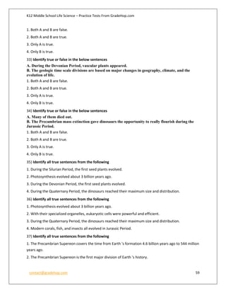 K12 Middle School Life Science – Practice Tests From GradeHop.com
contact@gradehop.com 59
1. Both A and B are false.
2. Both A and B are true.
3. Only A is true.
4. Only B is true.
33) Identify true or false in the below sentences
A. During the Devonian Period, vascular plants appeared.
B. The geologic time scale divisions are based on major changes in geography, climate, and the
evolution of life.
1. Both A and B are false.
2. Both A and B are true.
3. Only A is true.
4. Only B is true.
34) Identify true or false in the below sentences
A. Many of them died out.
B. The Precambrian mass extinction gave dinosaurs the opportunity to really flourish during the
Jurassic Period.
1. Both A and B are false.
2. Both A and B are true.
3. Only A is true.
4. Only B is true.
35) Identify all true sentences from the following
1. During the Silurian Period, the first seed plants evolved.
2. Photosynthesis evolved about 3 billion years ago.
3. During the Devonian Period, the first seed plants evolved.
4. During the Quaternary Period, the dinosaurs reached their maximum size and distribution.
36) Identify all true sentences from the following
1. Photosynthesis evolved about 3 billion years ago.
2. With their specialized organelles, eukaryotic cells were powerful and efficient.
3. During the Quaternary Period, the dinosaurs reached their maximum size and distribution.
4. Modern corals, fish, and insects all evolved in Jurassic Period.
37) Identify all true sentences from the following
1. The Precambrian Supereon covers the time from Earth 's formation 4.6 billion years ago to 544 million
years ago.
2. The Precambrian Supereon is the first major division of Earth 's history.
 
