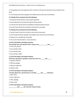 K12 Middle School Life Science – Practice Tests From GradeHop.com
contact@gradehop.com 60
3. The geologic time scale organizes Earth 's history on the basis of important events instead of time
alone.
4. In the Ordovician Period, Sponges and trilobites were small ocean invertebrates.
38) Identify all true sentences from the following
1. During the Silurian Period, vascular plants appeared.
2. Corals appeared in the oceans during the Silurian period.
3. In the Permian Period, the first amphibians evolved during this period.
4. During Triassic Period, the continents continued to move apart.
39) Identify all true sentences from the following
1. During Triassic Period, the continents continued to move apart.
2. In the Cambrian Period, Sponges and trilobites were small ocean invertebrates.
3. Paleozoic Era is divided into six periods.
4. The Jurassic Period ended in a mass extinction.
40) Fill in the blanks in the below sentence
The geologic time scale divides Earth 's history into _____, _____, and _____.
1. eons, eras, periods
2. eons, periods, water
3. eras, periods, thick
4. eras, periods, cooled
41) Fill in the blanks in the below sentence
With their specialized organelles, eukaryotic cells were _____ and _____.
1. powerful, efficient
2. efficient, geology
3. efficient, huge ferns
4. efficient, thick
42) Fill in the blanks in the below sentence
Vascular plants have special tissues to circulate _____ and _____ substances.
1. other, thick
2. other, huge ferns
3. other, geology
4. water, other
43) Fill in the blanks in the below sentence
_____, _____, and _____ all evolved in Triassic Period.
 