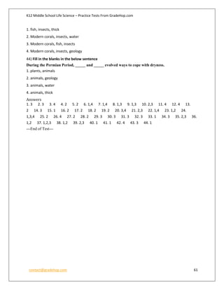 K12 Middle School Life Science – Practice Tests From GradeHop.com
contact@gradehop.com 61
1. fish, insects, thick
2. Modern corals, insects, water
3. Modern corals, fish, insects
4. Modern corals, insects, geology
44) Fill in the blanks in the below sentence
During the Permian Period, _____ and _____ evolved ways to cope with dryness.
1. plants, animals
2. animals, geology
3. animals, water
4. animals, thick
Answers
1. 3 2. 3 3. 4 4. 2 5. 2 6. 1,4 7. 1,4 8. 1,3 9. 1,3 10. 2,3 11. 4 12. 4 13.
2 14. 3 15. 1 16. 2 17. 2 18. 2 19. 2 20. 3,4 21. 2,3 22. 1,4 23. 1,2 24.
1,3,4 25. 2 26. 4 27. 2 28. 2 29. 3 30. 3 31. 3 32. 3 33. 1 34. 3 35. 2,3 36.
1,2 37. 1,2,3 38. 1,2 39. 2,3 40. 1 41. 1 42. 4 43. 3 44. 1
---End of Test---
 