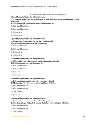 K12 Middle School Life Science – Practice Tests From GradeHop.com
contact@gradehop.com 62
K12 Middle LifeScience Chapter 8 MS Prokaryotes
1) Identify true or false in the below sentences
A. Anaerobic prokaryotes use fermentation or other anaerobic processes rather than cellular
respiration.
B. The pili protects the cell from chemicals and drying out.
1. Both A and B are false.
2. Both A and B are true.
3. Only A is true.
4. Only B is true.
2) Identify true or false in the below sentences
A. Prokaryotes that need oxygen are described as aerobic.
B. The cytoskeleton helps the cell keep its shape.
1. Both A and B are false.
2. Both A and B are true.
3. Only A is true.
4. Only B is true.
3) Identify true or false in the below sentences
A. Most prokaryotic cells are much smaller than eukaryotic cells.
B. Only few prokaryotes are decomposers.
1. Both A and B are false.
2. Both A and B are true.
3. Only A is true.
4. Only B is true.
4) Identify true or false in the below sentences
A. Cell membrane controls what enters and leaves the cell.
B. Most prokaryotes have one or more small loops of DNA.
1. Both A and B are false.
2. Both A and B are true.
3. Only A is true.
4. Only B is true.
5) Identify true or false in the below sentences
A. Prokaryotes lack other membrane-bound organelles.
B. The sticky plaque that collects on your teeth between brushings is a biofilm.
1. Both A and B are false.
2. Both A and B are true.
3. Only A is true.
 