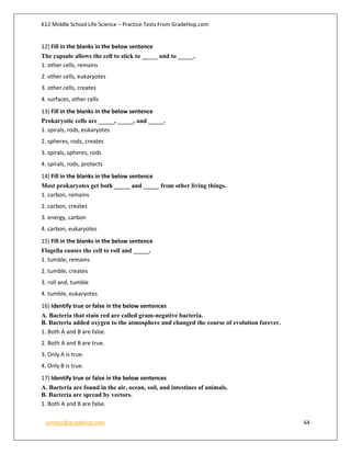 K12 Middle School Life Science – Practice Tests From GradeHop.com
contact@gradehop.com 64
12) Fill in the blanks in the below sentence
The capsule allows the cell to stick to _____ and to _____.
1. other cells, remains
2. other cells, eukaryotes
3. other cells, creates
4. surfaces, other cells
13) Fill in the blanks in the below sentence
Prokaryotic cells are _____, _____, and _____.
1. spirals, rods, eukaryotes
2. spheres, rods, creates
3. spirals, spheres, rods
4. spirals, rods, protects
14) Fill in the blanks in the below sentence
Most prokaryotes get both _____ and _____ from other living things.
1. carbon, remains
2. carbon, creates
3. energy, carbon
4. carbon, eukaryotes
15) Fill in the blanks in the below sentence
Flagella causes the cell to roll and _____.
1. tumble, remains
2. tumble, creates
3. roll and, tumble
4. tumble, eukaryotes
16) Identify true or false in the below sentences
A. Bacteria that stain red are called gram-negative bacteria.
B. Bacteria added oxygen to the atmosphere and changed the course of evolution forever.
1. Both A and B are false.
2. Both A and B are true.
3. Only A is true.
4. Only B is true.
17) Identify true or false in the below sentences
A. Bacteria are found in the air, ocean, soil, and intestines of animals.
B. Bacteria are spread by vectors.
1. Both A and B are false.
 