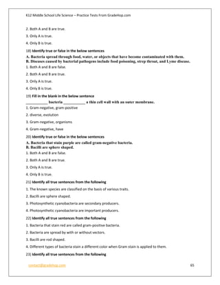 K12 Middle School Life Science – Practice Tests From GradeHop.com
contact@gradehop.com 65
2. Both A and B are true.
3. Only A is true.
4. Only B is true.
18) Identify true or false in the below sentences
A. Bacteria spread through food, water, or objects that have become contaminated with them.
B. Diseases caused by bacterial pathogens include food poisoning, strep throat, and Lyme disease.
1. Both A and B are false.
2. Both A and B are true.
3. Only A is true.
4. Only B is true.
19) Fill in the blank in the below sentence
___________ bacteria ___________ a thin cell wall with an outer membrane.
1. Gram-negative, gram-positive
2. diverse, evolution
3. Gram-negative, organisms
4. Gram-negative, have
20) Identify true or false in the below sentences
A. Bacteria that stain purple are called gram-negative bacteria.
B. Bacilli are sphere shaped.
1. Both A and B are false.
2. Both A and B are true.
3. Only A is true.
4. Only B is true.
21) Identify all true sentences from the following
1. The known species are classified on the basis of various traits.
2. Bacilli are sphere shaped.
3. Photosynthetic cyanobacteria are secondary producers.
4. Photosynthetic cyanobacteria are important producers.
22) Identify all true sentences from the following
1. Bacteria that stain red are called gram-positive bacteria.
2. Bacteria are spread by with or without vectors.
3. Bacilli are rod shaped.
4. Different types of bacteria stain a different color when Gram stain is applied to them.
23) Identify all true sentences from the following
 