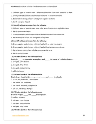 K12 Middle School Life Science – Practice Tests From GradeHop.com
contact@gradehop.com 66
1. Different types of bacteria stain a different color when Gram stain is applied to them.
2. Gram-positive bacteria have a thick cell wall with an outer membrane.
3. Bacteria that stain purple are called gram-negative bacteria.
4. Spirilli are spiral shaped.
24) Identify all true sentences from the following
1. Different types of bacteria stain same color when Gram stain is applied to them.
2. Bacilli are sphere shaped.
3. Gram-positive bacteria have a thick cell wall without an outer membrane.
4. Bacteria recycle carbon and nitrogen in ecosystems.
25) Identify all true sentences from the following
1. Gram-negative bacteria have a thin cell wall with an outer membrane.
2. Gram-negative bacteria have a thin cell wall without an outer membrane.
3. Bacteria that stain red are called gram-positive bacteria.
4. Bacilli are rod shaped.
26) Fill in the blanks in the below sentence
Bacteria _____ oxygen to the atmosphere and _____ the course of evolution forever.
1. changed, Lyme disease
2. changed, strep throat
3. changed, food poisoning
4. added, changed
27) Fill in the blanks in the below sentence
Bacteria are found in the _____, _____, _____, and _____ of animals.
1. ocean, soil, intestines, Lyme disease
2. air, ocean, soil, intestines
3. air, ocean, intestines, strep throat
4. air, soil, intestines, changed
28) Fill in the blanks in the below sentence
Bacteria recycle _____ and _____ in ecosystems.
1. carbon, nitrogen
2. nitrogen, Lyme disease
3. nitrogen, food poisoning
4. nitrogen, strep throat
29) Fill in the blanks in the below sentence
 