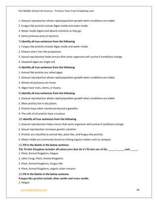 K12 Middle School Life Science – Practice Tests From GradeHop.com
contact@gradehop.com 69
1. Asexual reproduction allows rapid population growth when conditions are stable.
2. Fungus-like protists include Algae molds and water molds.
3. Water molds digest and absorb nutrients as they go.
4. Some protozoa prey on bacteria.
7) Identify all true sentences from the following
1. Fungus-like protists include Algae molds and water molds.
2. Ciliaare short, hair-like projections.
3. Sexual reproduction helps ensure that some organisms will survive if conditions change.
4. Seaweed algae are single cell.
8) Identify all true sentences from the following
1. Animal-like protists are called algae.
2. Asexual reproduction allows rapid population growth when conditions are stable.
3. Almost all protozoa can move.
4. Algae have roots, stems, or leaves.
9) Identify all true sentences from the following
1. Asexual reproduction allows rapid population growth when conditions are stable.
2. Most protists live in dry places.
3. Protists have other membrane-bound organelles.
4. The cells of all protists have a nucleus.
10) Identify all true sentences from the following
1. Asexual reproduction helps ensure that some organisms will survive if conditions change.
2. Sexual reproduction increases genetic variation.
3. Protists are classified as animal-like, plant-like, and fungus-like protists.
4. Water molds are commonly found on rotting organic matter such as compost.
11) Fill in the blanks in the below sentence
The Protist Kingdom includes all eukaryotes that do n't fit into one of the _____, _____, and _____.
1. Plant, Animal Kingdoms, fatigue
2. other Fungi, Plant, Animal Kingdoms
3. Plant, Animal Kingdoms, fungus-like
4. Plant, Animal Kingdoms, organic other remains
12) Fill in the blanks in the below sentence
Fungus-like protists include slime molds and water molds.
1. fatigue
 