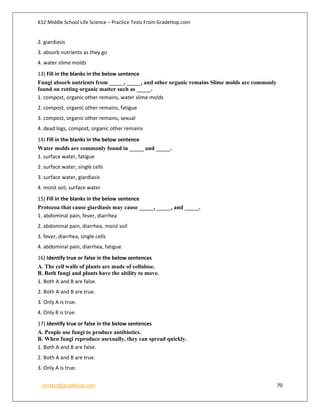 K12 Middle School Life Science – Practice Tests From GradeHop.com
contact@gradehop.com 70
2. giardiasis
3. absorb nutrients as they go
4. water slime molds
13) Fill in the blanks in the below sentence
Fungi absorb nutrients from _____, _____, and other organic remains Slime molds are commonly
found on rotting organic matter such as _____.
1. compost, organic other remains, water slime molds
2. compost, organic other remains, fatigue
3. compost, organic other remains, sexual
4. dead logs, compost, organic other remains
14) Fill in the blanks in the below sentence
Water molds are commonly found in _____ and _____.
1. surface water, fatigue
2. surface water, single cells
3. surface water, giardiasis
4. moist soil, surface water
15) Fill in the blanks in the below sentence
Protozoa that cause giardiasis may cause _____, _____, and _____.
1. abdominal pain, fever, diarrhea
2. abdominal pain, diarrhea, moist soil
3. fever, diarrhea, single cells
4. abdominal pain, diarrhea, fatigue
16) Identify true or false in the below sentences
A. The cell walls of plants are made of cellulose.
B. Both fungi and plants have the ability to move.
1. Both A and B are false.
2. Both A and B are true.
3. Only A is true.
4. Only B is true.
17) Identify true or false in the below sentences
A. People use fungi to produce antibiotics.
B. When fungi reproduce asexually, they can spread quickly.
1. Both A and B are false.
2. Both A and B are true.
3. Only A is true.
 