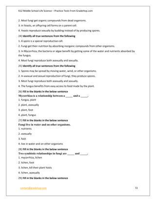 K12 Middle School Life Science – Practice Tests From GradeHop.com
contact@gradehop.com 72
2. Most fungi get organic compounds from dead organisms.
3. In Yeasts, an offspring cell forms on a parent cell.
4. Yeasts reproduce sexually by budding instead of by producing spores.
24) Identify all true sentences from the following
1. A spore is a special reproductive cell.
2. Fungi get their nutrition by absorbing inorganic compounds from other organisms.
3. In Mycorrhiza, the bacteria or algae benefit by getting some of the water and nutrients absorbed by
the fungus.
4. Most fungi reproduce both asexually and sexually.
25) Identify all true sentences from the following
1. Spores may be spread by moving water, wind, or other organisms.
2. In asexual and sexual reproduction of fungi, they produce spores.
3. Most fungi reproduce both asexually and sexually.
4. The fungus benefits from easy access to food made by the plant.
26) Fill in the blanks in the below sentence
Mycorrhiza is a relationship between a _____ and a _____.
1. fungus, plant
2. plant, asexually
3. plant, foot
4. plant, fungus
27) Fill in the blanks in the below sentence
Fungi live in water and on other organisms.
1. nutrients
2. asexually
3. foot
4. live in water and on other organisms
28) Fill in the blanks in the below sentence
Two symbiotic relationships in fungi are _____ and _____.
1. mycorrhiza, lichen
2. lichen, foot
3. lichen, kill their plant hosts
4. lichen, asexually
29) Fill in the blanks in the below sentence
 