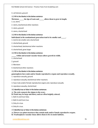 K12 Middle School Life Science – Practice Tests From GradeHop.com
contact@gradehop.com 76
4. cell division, ground
12) Fill in the blanks in the below sentence
Meristem _____ the tips of roots and _____ allows them to grow in length.
1. at, stems
2. stems, biochemical other reactions
3. stems, ground
4. stems, shorterlived
13) Fill in the blanks in the below sentence
Individuals in the nondominant generation tend to be smaller and _____.
1. tend to be smaller and, shorterlived
2. shorterlived, ground
3. shorterlived, biochemical other reactions
4. shorterlived, grow larger
14) Fill in the blanks in the below sentence
_____ within and around vascular tissues allows growth in width.
1. shorterlived
2. ground
3. Meristem
4. biochemical other reactions
15) Fill in the blanks in the below sentence
gametophytes have male and/or female reproductive organs and reproduce sexually.
1. reproduce sexually, ground
2. reproduce sexually, biochemical other reactions
3. have male and/or female reproductive organs and, reproduce sexually
4. reproduce sexually, shorterlived
16) Identify true or false in the below sentences
A. The style connects the stigma to the ovary.
B. Petals may be large and showy and are often brightly colored.
1. Both A and B are false.
2. Both A and B are true.
3. Only A is true.
4. Only B is true.
17) Identify true or false in the below sentences
A. Flowers are plant structures that contain male and/or female reproductive organs.
B. Tracheophytes vascular tissue allows them to live in moist habitats.
 