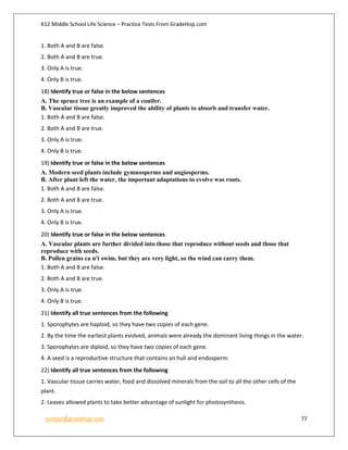 K12 Middle School Life Science – Practice Tests From GradeHop.com
contact@gradehop.com 77
1. Both A and B are false.
2. Both A and B are true.
3. Only A is true.
4. Only B is true.
18) Identify true or false in the below sentences
A. The spruce tree is an example of a conifer.
B. Vascular tissue greatly improved the ability of plants to absorb and transfer water.
1. Both A and B are false.
2. Both A and B are true.
3. Only A is true.
4. Only B is true.
19) Identify true or false in the below sentences
A. Modern seed plants include gymnosperms and angiosperms.
B. After plant left the water, the important adaptations to evolve was roots.
1. Both A and B are false.
2. Both A and B are true.
3. Only A is true.
4. Only B is true.
20) Identify true or false in the below sentences
A. Vascular plants are further divided into those that reproduce without seeds and those that
reproduce with seeds.
B. Pollen grains ca n't swim, but they are very light, so the wind can carry them.
1. Both A and B are false.
2. Both A and B are true.
3. Only A is true.
4. Only B is true.
21) Identify all true sentences from the following
1. Sporophytes are haploid, so they have two copies of each gene.
2. By the time the earliest plants evolved, animals were already the dominant living things in the water.
3. Sporophytes are diploid, so they have two copies of each gene.
4. A seed is a reproductive structure that contains an hull and endosperm.
22) Identify all true sentences from the following
1. Vascular tissue carries water, food and dissolved minerals from the soil to all the other cells of the
plant.
2. Leaves allowed plants to take better advantage of sunlight for photosynthesis.
 