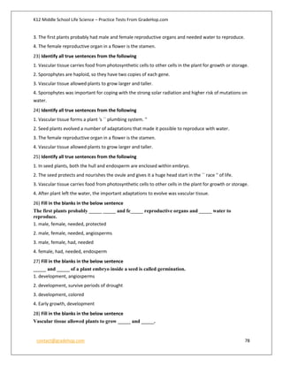 K12 Middle School Life Science – Practice Tests From GradeHop.com
contact@gradehop.com 78
3. The first plants probably had male and female reproductive organs and needed water to reproduce.
4. The female reproductive organ in a flower is the stamen.
23) Identify all true sentences from the following
1. Vascular tissue carries food from photosynthetic cells to other cells in the plant for growth or storage.
2. Sporophytes are haploid, so they have two copies of each gene.
3. Vascular tissue allowed plants to grow larger and taller.
4. Sporophytes was important for coping with the strong solar radiation and higher risk of mutations on
water.
24) Identify all true sentences from the following
1. Vascular tissue forms a plant 's `` plumbing system. ''
2. Seed plants evolved a number of adaptations that made it possible to reproduce with water.
3. The female reproductive organ in a flower is the stamen.
4. Vascular tissue allowed plants to grow larger and taller.
25) Identify all true sentences from the following
1. In seed plants, both the hull and endosperm are enclosed within embryo.
2. The seed protects and nourishes the ovule and gives it a huge head start in the `` race '' of life.
3. Vascular tissue carries food from photosynthetic cells to other cells in the plant for growth or storage.
4. After plant left the water, the important adaptations to evolve was vascular tissue.
26) Fill in the blanks in the below sentence
The first plants probably _____ _____ and fe_____ reproductive organs and _____ water to
reproduce.
1. male, female, needed, protected
2. male, female, needed, angiosperms
3. male, female, had, needed
4. female, had, needed, endosperm
27) Fill in the blanks in the below sentence
_____ and _____ of a plant embryo inside a seed is called germination.
1. development, angiosperms
2. development, survive periods of drought
3. development, colored
4. Early growth, development
28) Fill in the blanks in the below sentence
Vascular tissue allowed plants to grow _____ and _____.
 