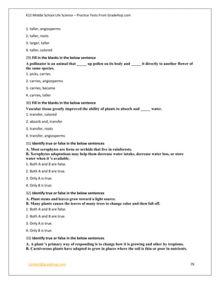 K12 Middle School Life Science – Practice Tests From GradeHop.com
contact@gradehop.com 79
1. taller, angiosperms
2. taller, roots
3. larger, taller
4. taller, colored
29) Fill in the blanks in the below sentence
A pollinator is an animal that _____ up pollen on its body and _____ it directly to another flower of
the same species.
1. picks, carries
2. carries, angiosperms
3. carries, became
4. carries, taller
30) Fill in the blanks in the below sentence
Vascular tissue greatly improved the ability of plants to absorb and _____ water.
1. transfer, colored
2. absorb and, transfer
3. transfer, roots
4. transfer, angiosperms
31) Identify true or false in the below sentences
A. Most eerophytes are ferns or orchids that live in rainforests.
B. Xerophytes adaptations may help them decrease water intake, decrease water loss, or store
water when it 's available.
1. Both A and B are false.
2. Both A and B are true.
3. Only A is true.
4. Only B is true.
32) Identify true or false in the below sentences
A. Plant stems and leaves grow toward a light source.
B. Many plants causes the leaves of many trees to change color and then fall off.
1. Both A and B are false.
2. Both A and B are true.
3. Only A is true.
4. Only B is true.
33) Identify true or false in the below sentences
A. A plant 's primary way of responding is to change how it is growing and other by tropisms.
B. Carnivorous plants have adapted to grow in places where the soil is thin or poor in nutrients.
 