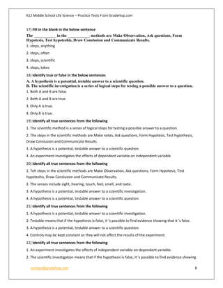 K12 Middle School Life Science – Practice Tests From GradeHop.com
contact@gradehop.com 8
17) Fill in the blank in the below sentence
The ___________ in the ___________ methods are Make Observation, Ask questions, Form
Hypotesis, Test hypoteshis, Draw Conslusion and Communicate Results.
1. steps, anything
2. steps, often
3. steps, scientific
4. steps, takes
18) Identify true or false in the below sentences
A. A hypothesis is a potential, testable answer to a scientific question.
B. The scientific investigation is a series of logical steps for testing a possible answer to a question.
1. Both A and B are false.
2. Both A and B are true.
3. Only A is true.
4. Only B is true.
19) Identify all true sentences from the following
1. The scientific method is a series of logical steps for testing a possible answer to a question.
2. The steps in the scientific methods are Make notes, Ask questions, Form Hypotesis, Test hypothesis,
Draw Conslusion and Communicate Results.
3. A hypothesis is a potential, testable answer to a scientific question.
4. An experiment investigates the effects of dependent variable on independent variable.
20) Identify all true sentences from the following
1. Teh steps in the scientific methods are Make Observation, Ask questions, Form Hypotesis, Test
hypoteshis, Draw Conslusion and Communicate Results.
2. The senses include sight, hearing, touch, feel, smell, and taste.
3. A hypothesis is a potential, testable answer to a scientific investigation.
4. A hypothesis is a potential, testable answer to a scientific question.
21) Identify all true sentences from the following
1. A hypothesis is a potential, testable answer to a scientific investigation.
2. Testable means that if the hypothesis is false, it 's possible to find evidence showing that it 's false.
3. A hypothesis is a potential, testable answer to a scientific question.
4. Controls may be kept constant so they will not affect the results of the experiment.
22) Identify all true sentences from the following
1. An experiment investigates the effects of independent variable on dependent variable.
2. The scientific investigation means that if the hypothesis is false, it 's possible to find evidence showing
 
