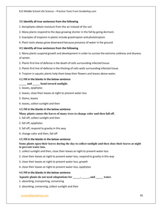 K12 Middle School Life Science – Practice Tests From GradeHop.com
contact@gradehop.com 81
39) Identify all true sentences from the following
1. Xerophytes obtain moisture from the air instead of the soil.
2. Many plants respond to the days growing shorter in the fall by going dormant.
3. Examples of tropisms in plants include gravitropism and phototropism.
4. Plant roots always grow downward because presence of water in the ground.
40) Identify all true sentences from the following
1. Many plants suspend growth and development in order to survive the extreme coldness and dryness
of winter.
2. Plants first line of defense is the death of cells surrounding infected tissue.
3. Plants first line of defense is the thicking of cells walls surrounding infected tissue.
4. Tropism in aquatic plants help them keep their flowers and leaves above water.
41) Fill in the blanks in the below sentence
_____ and _____ bend toward sunlight.
1. leaves, epiphytes
2. leaves, close their leaves at night to prevent water loss
3. Stems, leaves
4. leaves, collect sunlight and then
42) Fill in the blanks in the below sentence
Many plants causes the leaves of many trees to change color and then fall off.
1. fall off, collect sunlight and then
2. fall off, epiphytes
3. fall off, respond to gravity in this way
4. change color and then, fall off
43) Fill in the blanks in the below sentence
Some plants open their leaves during the day to collect sunlight and then close their leaves at night
to prevent water loss.
1. collect sunlight and then, close their leaves at night to prevent water loss
2. close their leaves at night to prevent water loss, respond to gravity in this way
3. close their leaves at night to prevent water loss, growth
4. close their leaves at night to prevent water loss, epiphytes
44) Fill in the blanks in the below sentence
Aquatic plants do not need adaptations for _____, _____, and _____ water.
1. absorbing, transporting, conserving
2. absorbing, conserving, collect sunlight and then
 