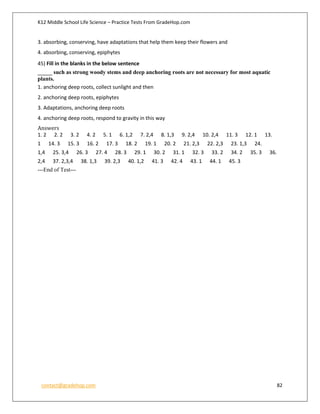 K12 Middle School Life Science – Practice Tests From GradeHop.com
contact@gradehop.com 82
3. absorbing, conserving, have adaptations that help them keep their flowers and
4. absorbing, conserving, epiphytes
45) Fill in the blanks in the below sentence
_____ such as strong woody stems and deep anchoring roots are not necessary for most aquatic
plants.
1. anchoring deep roots, collect sunlight and then
2. anchoring deep roots, epiphytes
3. Adaptations, anchoring deep roots
4. anchoring deep roots, respond to gravity in this way
Answers
1. 2 2. 2 3. 2 4. 2 5. 1 6. 1,2 7. 2,4 8. 1,3 9. 2,4 10. 2,4 11. 3 12. 1 13.
1 14. 3 15. 3 16. 2 17. 3 18. 2 19. 1 20. 2 21. 2,3 22. 2,3 23. 1,3 24.
1,4 25. 3,4 26. 3 27. 4 28. 3 29. 1 30. 2 31. 1 32. 3 33. 2 34. 2 35. 3 36.
2,4 37. 2,3,4 38. 1,3 39. 2,3 40. 1,2 41. 3 42. 4 43. 1 44. 1 45. 3
---End of Test---
 