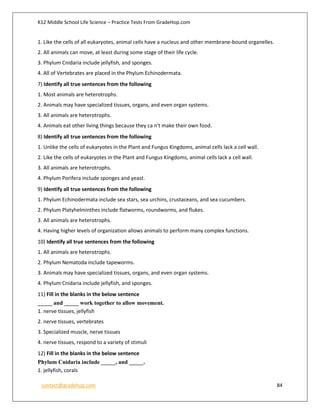 K12 Middle School Life Science – Practice Tests From GradeHop.com
contact@gradehop.com 84
1. Like the cells of all eukaryotes, animal cells have a nucleus and other membrane-bound organelles.
2. All animals can move, at least during some stage of their life cycle.
3. Phylum Cnidaria include jellyfish, and sponges.
4. All of Vertebrates are placed in the Phylum Echinodermata.
7) Identify all true sentences from the following
1. Most animals are heterotrophs.
2. Animals may have specialized tissues, organs, and even organ systems.
3. All animals are heterotrophs.
4. Animals eat other living things because they ca n't make their own food.
8) Identify all true sentences from the following
1. Unlike the cells of eukaryotes in the Plant and Fungus Kingdoms, animal cells lack a cell wall.
2. Like the cells of eukaryotes in the Plant and Fungus Kingdoms, animal cells lack a cell wall.
3. All animals are heterotrophs.
4. Phylum Porifera include sponges and yeast.
9) Identify all true sentences from the following
1. Phylum Echinodermata include sea stars, sea urchins, crustaceans, and sea cucumbers.
2. Phylum Platyhelminthes include flatworms, roundworms, and flukes.
3. All animals are heterotrophs.
4. Having higher levels of organization allows animals to perform many complex functions.
10) Identify all true sentences from the following
1. All animals are heterotrophs.
2. Phylum Nematoda include tapeworms.
3. Animals may have specialized tissues, organs, and even organ systems.
4. Phylum Cnidaria include jellyfish, and sponges.
11) Fill in the blanks in the below sentence
_____ and _____ work together to allow movement.
1. nerve tissues, jellyfish
2. nerve tissues, vertebrates
3. Specialized muscle, nerve tissues
4. nerve tissues, respond to a variety of stimuli
12) Fill in the blanks in the below sentence
Phylum Cnidaria include _____, and _____.
1. jellyfish, corals
 