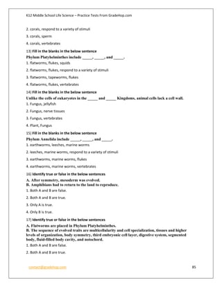 K12 Middle School Life Science – Practice Tests From GradeHop.com
contact@gradehop.com 85
2. corals, respond to a variety of stimuli
3. corals, sperm
4. corals, vertebrates
13) Fill in the blanks in the below sentence
Phylum Platyhelminthes include _____, _____, and _____.
1. flatworms, flukes, squids
2. flatworms, flukes, respond to a variety of stimuli
3. flatworms, tapeworms, flukes
4. flatworms, flukes, vertebrates
14) Fill in the blanks in the below sentence
Unlike the cells of eukaryotes in the _____ and _____ Kingdoms, animal cells lack a cell wall.
1. Fungus, jellyfish
2. Fungus, nerve tissues
3. Fungus, vertebrates
4. Plant, Fungus
15) Fill in the blanks in the below sentence
Phylum Annelida include _____, _____, and _____.
1. earthworms, leeches, marine worms
2. leeches, marine worms, respond to a variety of stimuli
3. earthworms, marine worms, flukes
4. earthworms, marine worms, vertebrates
16) Identify true or false in the below sentences
A. After symmetry, mesoderm was evolved.
B. Amphibians had to return to the land to reproduce.
1. Both A and B are false.
2. Both A and B are true.
3. Only A is true.
4. Only B is true.
17) Identify true or false in the below sentences
A. Flatworms are placed in Phylum Platyhelminthes.
B. The sequence of evolved traits are multicellularity and cell specialization, tissues and higher
levels of organization, body symmetry, third embryonic cell layer, digestive system, segmented
body, fluid-filled body cavity, and notochord.
1. Both A and B are false.
2. Both A and B are true.
 