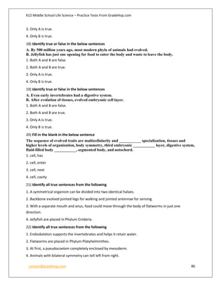 K12 Middle School Life Science – Practice Tests From GradeHop.com
contact@gradehop.com 86
3. Only A is true.
4. Only B is true.
18) Identify true or false in the below sentences
A. By 500 million years ago, most modern phyla of animals had evolved.
B. Jellyfish has just one opening for food to enter the body and waste to leave the body.
1. Both A and B are false.
2. Both A and B are true.
3. Only A is true.
4. Only B is true.
19) Identify true or false in the below sentences
A. Even early invertebrates had a digestive system.
B. After evolution of tissues, evolved embryonic cell layer.
1. Both A and B are false.
2. Both A and B are true.
3. Only A is true.
4. Only B is true.
20) Fill in the blank in the below sentence
The sequence of evolved traits are multicellularity and ___________ specialization, tissues and
higher levels of organization, body symmetry, third embryonic ___________ layer, digestive system,
fluid-filled body ___________, segmented body, and notochord.
1. cell, has
2. cell, enter
3. cell, next
4. cell, cavity
21) Identify all true sentences from the following
1. A symmetrical organism can be divided into two identical halves.
2. Backbone evolved jointed legs for walking and jointed antennae for sensing.
3. With a separate mouth and anus, food could move through the body of flatworms in just one
direction.
4. Jellyfish are placed in Phylum Cnidaria.
22) Identify all true sentences from the following
1. Endoskeleton supports the invertebrates and helps it retain water.
2. Flatworms are placed in Phylum Platyhelminthes.
3. At first, a pseudocoelom completely enclosed by mesoderm.
4. Animals with bilateral symmetry can tell left from right.
 