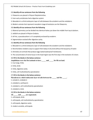 K12 Middle School Life Science – Practice Tests From GradeHop.com
contact@gradehop.com 87
23) Identify all true sentences from the following
1. Flatworms are placed in Phylum Platyhelminthes.
2. Even early vertebrates had a digestive system.
3. Mesoderm is a third embryonic layer of cells between the ectoderm and the endoderm.
4. Modern animals that represent mesoderm stage of evolution are the flatworms.
24) Identify all true sentences from the following
1. Bilateral symmetry can be divided into identical halves just down the middle from top to bottom.
2. Jellyfish are placed in Phylum Cnidaria.
3. At first, a pseudocoelom is n't completely enclosed by enoderm.
4. Segmentation evolved after digestive cavity.
25) Identify all true sentences from the following
1. Mesoderm is a third embryonic layer of cells between the ectoderm and the endoderm.
2. Nonchordates needed a way to support their body on dry land without the buoyancy of water.
3. Amniotes are animals that produce eggs lacked waterproof membranes.
4. The concentration of nerve tissue in the head region was the first step in the evolution of a brain.
26) Fill in the blanks in the below sentence
Amphibians were the first animals to have _____ and _____ for life on land.
1. true lungs, limbs
2. limbs, birds
3. limbs, digestive cavity
4. limbs, cell multicellularity specialization
27) Fill in the blanks in the below sentence
Mesoderm is a third embryonic layer of cells between the _____ and the _____.
1. ectoderm, endoderm
2. endoderm, earthworm
3. endoderm, cell multicellularity specialization
4. endoderm, birds
28) Fill in the blanks in the below sentence
All _____ and _____ are segmented.
1. arthropods, birds
2. arthropods, cell multicellularity specialization
3. arthropods, digestive cavity
4. modern annelids, arthropods
 