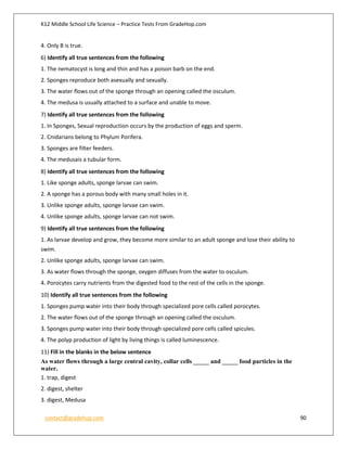 K12 Middle School Life Science – Practice Tests From GradeHop.com
contact@gradehop.com 90
4. Only B is true.
6) Identify all true sentences from the following
1. The nematocyst is long and thin and has a poison barb on the end.
2. Sponges reproduce both asexually and sexually.
3. The water flows out of the sponge through an opening called the osculum.
4. The medusa is usually attached to a surface and unable to move.
7) Identify all true sentences from the following
1. In Sponges, Sexual reproduction occurs by the production of eggs and sperm.
2. Cnidarians belong to Phylum Porifera.
3. Sponges are filter feeders.
4. The medusais a tubular form.
8) Identify all true sentences from the following
1. Like sponge adults, sponge larvae can swim.
2. A sponge has a porous body with many small holes in it.
3. Unlike sponge adults, sponge larvae can swim.
4. Unlike sponge adults, sponge larvae can not swim.
9) Identify all true sentences from the following
1. As larvae develop and grow, they become more similar to an adult sponge and lose their ability to
swim.
2. Unlike sponge adults, sponge larvae can swim.
3. As water flows through the sponge, oxygen diffuses from the water to osculum.
4. Porocytes carry nutrients from the digested food to the rest of the cells in the sponge.
10) Identify all true sentences from the following
1. Sponges pump water into their body through specialized pore cells called porocytes.
2. The water flows out of the sponge through an opening called the osculum.
3. Sponges pump water into their body through specialized pore cells called spicules.
4. The polyp production of light by living things is called luminescence.
11) Fill in the blanks in the below sentence
As water flows through a large central cavity, collar cells _____ and _____ food particles in the
water.
1. trap, digest
2. digest, shelter
3. digest, Medusa
 