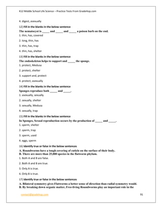 K12 Middle School Life Science – Practice Tests From GradeHop.com
contact@gradehop.com 91
4. digest, asexually
12) Fill in the blanks in the below sentence
The nematocyst is _____ and _____ and _____ a poison barb on the end.
1. thin, has, covered
2. long, thin, has
3. thin, has, trap
4. thin, has, shelter
13) Fill in the blanks in the below sentence
The endoskeleton helps to support and _____ the sponge.
1. protect, Medusa
2. protect, shelter
3. support and, protect
4. protect, asexually
14) Fill in the blanks in the below sentence
Sponges reproduce both _____ and _____.
1. asexually, sexually
2. sexually, shelter
3. sexually, Medusa
4. sexually, trap
15) Fill in the blanks in the below sentence
In Sponges, Sexual reproduction occurs by the production of _____ and _____.
1. sperm, shelter
2. sperm, trap
3. sperm, used
4. eggs, sperm
16) Identify true or false in the below sentences
A. Roundworms have a tough covering of cuticle on the surface of their body.
B. There are more than 25,000 species in the flatworm phylum.
1. Both A and B are false.
2. Both A and B are true.
3. Only A is true.
4. Only B is true.
17) Identify true or false in the below sentences
A. Bilateral symmetry gives Flatworms a better sense of direction than radial symmetry would.
B. By breaking down organic matter, Free-living Roundworms play an important role in the
 