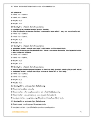 K12 Middle School Life Science – Practice Tests From GradeHop.com
contact@gradehop.com 92
nitrogen cycle.
1. Both A and B are false.
2. Both A and B are true.
3. Only A is true.
4. Only B is true.
18) Identify true or false in the below sentences
A. Hookworm larvae enter the host through the food.
B. After fertilization occurs, the fertilized eggs remains in the adult 's body and hatch into larvae.
1. Both A and B are false.
2. Both A and B are true.
3. Only A is true.
4. Only B is true.
19) Identify true or false in the below sentences
A. Roundworms have a tough covering of cuticle on the surface of their body.
B. The fluid pressure provides a counterforce for the contraction of muscles, allowing roundworms
to move easily over surfaces.
1. Both A and B are false.
2. Both A and B are true.
3. Only A is true.
4. Only B is true.
20) Identify true or false in the below sentences
A. Free-living Roundworms generally feed on bacteria, fungi, protozoa, or decaying organic matter.
B. Roundworms have a tough covering of keratin on the surface of their body.
1. Both A and B are false.
2. Both A and B are true.
3. Only A is true.
4. Only B is true.
21) Identify all true sentences from the following
1. Flatworms reproduce asexually.
2. Flatworms have a flat body because they lack a fluid-filled body cavity.
3. Flatworms have a concentration of nerve tissue in the head end.
4. Roundworms have a tough covering of keratin on the surface of their body.
22) Identify all true sentences from the following
1. Flatworms eat vertebrates and decaying animals.
2. Roundworms have a round body because they pseudocoelom.
 