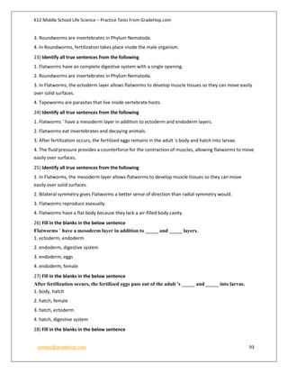 K12 Middle School Life Science – Practice Tests From GradeHop.com
contact@gradehop.com 93
3. Roundworms are invertebrates in Phylum Nematoda.
4. In Roundworms, fertilization takes place inside the male organism.
23) Identify all true sentences from the following
1. Flatworms have an complete digestive system with a single opening.
2. Roundworms are invertebrates in Phylum Nematoda.
3. In Flatworms, the ectoderm layer allows flatworms to develop muscle tissues so they can move easily
over solid surfaces.
4. Tapeworms are parasites that live inside vertebrate hosts.
24) Identify all true sentences from the following
1. Flatworms ` have a mesoderm layer in addition to ectoderm and endoderm layers.
2. Flatworms eat invertebrates and decaying animals.
3. After fertilization occurs, the fertilized eggs remains in the adult 's body and hatch into larvae.
4. The fluid pressure provides a counterforce for the contraction of muscles, allowing flatworms to move
easily over surfaces.
25) Identify all true sentences from the following
1. In Flatworms, the mesoderm layer allows flatworms to develop muscle tissues so they can move
easily over solid surfaces.
2. Bilateral symmetry gives Flatworms a better sense of direction than radial symmetry would.
3. Flatworms reproduce asexually.
4. Flatworms have a flat body because they lack a air-filled body cavity.
26) Fill in the blanks in the below sentence
Flatworms ` have a mesoderm layer in addition to _____ and _____ layers.
1. ectoderm, endoderm
2. endoderm, digestive system
3. endoderm, eggs
4. endoderm, female
27) Fill in the blanks in the below sentence
After fertilization occurs, the fertilized eggs pass out of the adult 's _____ and _____ into larvae.
1. body, hatch
2. hatch, female
3. hatch, ectoderm
4. hatch, digestive system
28) Fill in the blanks in the below sentence
 