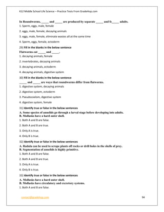 K12 Middle School Life Science – Practice Tests From GradeHop.com
contact@gradehop.com 94
In Roundworms, _____ and _____ are produced by separate _____ and fe_____ adults.
1. Sperm, eggs, male, female
2. eggs, male, female, decaying animals
3. eggs, male, female, eliminate wastes all at the same time
4. Sperm, eggs, female, ectoderm
29) Fill in the blanks in the below sentence
Flatworms eat _____ and _____.
1. decaying animals, female
2. invertebrates, decaying animals
3. decaying animals, ectoderm
4. decaying animals, digestive system
30) Fill in the blanks in the below sentence
_____ and _____ are ways that roundworms differ from flatworms.
1. digestive system, decaying animals
2. digestive system, ectoderm
3. Pseudocoelom, digestive system
4. digestive system, female
31) Identify true or false in the below sentences
A. Some species of annelids go through a larval stage before developing into adults.
B. Mollusks have a hard outer shell.
1. Both A and B are false.
2. Both A and B are true.
3. Only A is true.
4. Only B is true.
32) Identify true or false in the below sentences
A. Radula can be used to scrape plants off rocks or drill holes in the shells of prey.
B. Segmentation of annelids is highly primitive.
1. Both A and B are false.
2. Both A and B are true.
3. Only A is true.
4. Only B is true.
33) Identify true or false in the below sentences
A. Mollusks have a hard outer shell.
B. Mollusks have circulatory and excretory systems.
1. Both A and B are false.
 