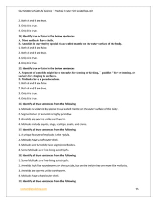 K12 Middle School Life Science – Practice Tests From GradeHop.com
contact@gradehop.com 95
2. Both A and B are true.
3. Only A is true.
4. Only B is true.
34) Identify true or false in the below sentences
A. Most mollusks have shells.
B. Annelids is secreted by special tissue called mantle on the outer surface of the body.
1. Both A and B are false.
2. Both A and B are true.
3. Only A is true.
4. Only B is true.
35) Identify true or false in the below sentences
A. Segment of annelids might have tentacles for sensing or feeding, `` paddles '' for swimming, or
suckers for clinging to surfaces.
B. Mollusks have a pseudocoelom.
1. Both A and B are false.
2. Both A and B are true.
3. Only A is true.
4. Only B is true.
36) Identify all true sentences from the following
1. Mollusks is secreted by special tissue called mantle on the outer surface of the body.
2. Segmentation of annelids is highly primitive.
3. Annelids are worms unlike earthworm.
4. Mollusks include squids, slugs, scallops, snails, and clams.
37) Identify all true sentences from the following
1. A unique feature of mollusks is the radula.
2. Mollusks have a soft outer shell.
3. Mollusks and Annelids have segmented bodies.
4. Some Mollusks are free-living autotrophs.
38) Identify all true sentences from the following
1. Some Mollusks are free-living autotrophs.
2. Annelids look like roundworms on the outside, but on the inside they are more like mollusks.
3. Annelids are worms unlike earthworm.
4. Mollusks have a hard outer shell.
39) Identify all true sentences from the following
 