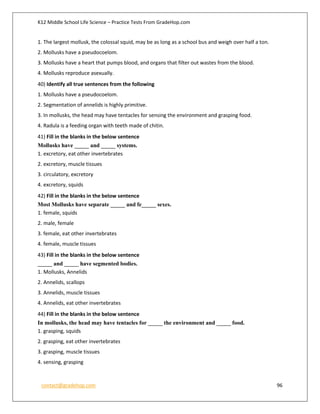 K12 Middle School Life Science – Practice Tests From GradeHop.com
contact@gradehop.com 96
1. The largest mollusk, the colossal squid, may be as long as a school bus and weigh over half a ton.
2. Mollusks have a pseudocoelom.
3. Mollusks have a heart that pumps blood, and organs that filter out wastes from the blood.
4. Mollusks reproduce asexually.
40) Identify all true sentences from the following
1. Mollusks have a pseudocoelom.
2. Segmentation of annelids is highly primitive.
3. In mollusks, the head may have tentacles for sensing the environment and grasping food.
4. Radula is a feeding organ with teeth made of chitin.
41) Fill in the blanks in the below sentence
Mollusks have _____ and _____ systems.
1. excretory, eat other invertebrates
2. excretory, muscle tissues
3. circulatory, excretory
4. excretory, squids
42) Fill in the blanks in the below sentence
Most Mollusks have separate _____ and fe_____ sexes.
1. female, squids
2. male, female
3. female, eat other invertebrates
4. female, muscle tissues
43) Fill in the blanks in the below sentence
_____ and _____ have segmented bodies.
1. Mollusks, Annelids
2. Annelids, scallops
3. Annelids, muscle tissues
4. Annelids, eat other invertebrates
44) Fill in the blanks in the below sentence
In mollusks, the head may have tentacles for _____ the environment and _____ food.
1. grasping, squids
2. grasping, eat other invertebrates
3. grasping, muscle tissues
4. sensing, grasping
 