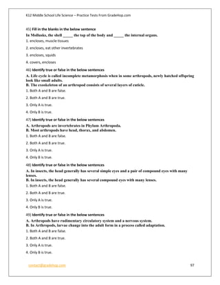 K12 Middle School Life Science – Practice Tests From GradeHop.com
contact@gradehop.com 97
45) Fill in the blanks in the below sentence
In Mollusks, the shell _____ the top of the body and _____ the internal organs.
1. encloses, muscle tissues
2. encloses, eat other invertebrates
3. encloses, squids
4. covers, encloses
46) Identify true or false in the below sentences
A. Life cycle is called incomplete metamorphosis when in some arthropods, newly hatched offspring
look like small adults.
B. The exoskeleton of an arthropod consists of several layers of cuticle.
1. Both A and B are false.
2. Both A and B are true.
3. Only A is true.
4. Only B is true.
47) Identify true or false in the below sentences
A. Arthropods are invertebrates in Phylum Arthropoda.
B. Most arthropods have head, thorax, and abdomen.
1. Both A and B are false.
2. Both A and B are true.
3. Only A is true.
4. Only B is true.
48) Identify true or false in the below sentences
A. In insects, the head generally has several simple eyes and a pair of compound eyes with many
lenses.
B. In insects, the head generally has several compound eyes with many lenses.
1. Both A and B are false.
2. Both A and B are true.
3. Only A is true.
4. Only B is true.
49) Identify true or false in the below sentences
A. Arthropods have rudimentary circulatory system and a nervous system.
B. In Arthropods, larvae change into the adult form in a process called adaptation.
1. Both A and B are false.
2. Both A and B are true.
3. Only A is true.
4. Only B is true.
 