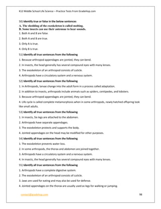 K12 Middle School Life Science – Practice Tests From GradeHop.com
contact@gradehop.com 98
50) Identify true or false in the below sentences
A. The shedding of the exoskeleton is called molting.
B. Some insects can use their antennae to hear sounds.
1. Both A and B are false.
2. Both A and B are true.
3. Only A is true.
4. Only B is true.
51) Identify all true sentences from the following
1. Because arthropod appendages are jointed, they can bend.
2. In insects, the head generally has several compound eyes with many lenses.
3. The exoskeleton of an arthropod consists of cuticle.
4. Arthropods have a circulatory system and a nervous system.
52) Identify all true sentences from the following
1. In Arthropods, larvae change into the adult form in a process called adaptation.
2. In addition to insects, arthropods include animals such as spiders, centipedes, and lobsters.
3. Because arthropod appendages are jointed, they can bend.
4. Life cycle is called complete metamorphosis when in some arthropods, newly hatched offspring look
like small adults.
53) Identify all true sentences from the following
1. In insects, Six legs are attached to the abdomen.
2. Arthropods have separate appendages.
3. The exoskeleton protects and supports the body.
4. Jointed appendages on the head may be modified for other purposes.
54) Identify all true sentences from the following
1. The exoskeleton prevents water loss.
2. In some arthropods, the thorax and abdomen are joined together.
3. Arthropods have a circulatory system and a nervous system.
4. In insects, the head generally has several compound eyes with many lenses.
55) Identify all true sentences from the following
1. Arthropods have a complete digestive system.
2. The exoskeleton of an arthropod consists of cuticle.
3. Jaws are used for eating and may also be used for defense.
4. Jointed appendages on the thorax are usually used as legs for walking or jumping.
 