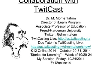 Collaboration with 
TwitCast 
Dr. M. Monte Tatom 
Director of iLearn Program 
Associate Professor of Education 
Freed-Hardeman University 
Twitter: @drmmtatom 
TwitCasting Live: http://us.twitcasting.tv 
Doc Tatom’s TwitCasting Live: 
http://us.twitcasting.tv/drmmtatom/show/ 
K12 Online 2014 – October 20-31, 2014 
“Stories for Learning” – Week of 10/20-24 
My Session: Friday, 10/24/2014 
#k12online14 
 