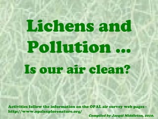 Lichens and
        Pollution …
       Is our air clean?

Activities follow the information on the OPAL air survey web pages -
http://www.opalexplorenature.org/
                                       Compiled by Jacqui Middleton, 2010.
 
