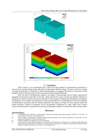 Waste Heat Energy Recovery Using Thermoelectric Generator
DOI: 10.9790/1684-1303046164 www.iosrjournals.org 63 | Page
V. Conclusion
Above results is very encouraging and it shows the huge potential of thermoelectric generation to
recover the low grade thermal energy and convert it high grade electrical energy. The above result is an output
of single thermocouple, if hundreds of similar thermocouples are arranged electrically in series than several
hundreds of watts of useful energy can be recovered at desired potential difference.
With the help of thermoelectric analysis, the design of thermocouple can be further optimized by
changing the dimensions and shape of TE legs. Along with this the scope of using two different materials in
single leg can also be verified as the analysis provide us with counters of temperature distribution, by doing this
the efficiency of TE module can be improved. Analysis performed here was intended just to show the feasibility
of thermoelectric generators and the material properties were taken as average for more accurate details the
actual non-linear variation in properties can be incorporated. Furthermore to make model more realistic
convective heat transfer at colder junction can be put as boundary condition it will provide more accurate results
References
Journal Papers:
[1]. Z.H. Dughaish, Lead telluride as a thermoelectric material for thermoelectric power generation ARTICLE in PHYSICA B
CONDENSED MATTER · SEPTEMBER 2002
[2]. Saniya LeBlanc, Thermoelectric generators: Linking material properties and systems engineering for waste heat recovery
applications published in Elsevier, November 2014
[3]. Quantum mechanics for engineer by Leon Van Dommelen
[4]. Cai Zhao-kun, Fan Ping, Zheng Zhuang-hao, Liu Peng-juan, Chen Tian-bao, Cai Xing-min, Luo Jing-ting, Liang Guang-xing,
Zhang Dong-ping, Thermoelectric properties and micro-structure characteristics of annealed N-type bismuth telluride thin film,
ARTICLE in APPLIED SURFACE SCIENCE · SEPTEMBER 2013
 