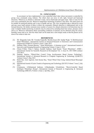 Implementation of A Multifunctional Smart Wheelchair
106
VI. CONCLUSION
In our project we have implemented a voice controlled wheel chair whose movement is controlled by
giving voice commands using Arduino. The wheel chair can move in left, right, forward and backward
directions. Whenever an obstacle is detected it stops, moves backwards and again stops. Then it waits for the
next voice command by the user. Moreover temperature monitoring of patient is also done. The wheel chair can
be suitable for paralysed patients and is easy to handle and use. The voice recognition app is affected by noise
and may cause small amount of delay to detect the commands. Obstacle detection is implemented only in the
forward direction. On further extension more number of sensors for obstacle detection in all directions may be
used. Complete health monitoring of patients may be achieved by including heart beat sensor, pressure sensor
and so on. Moreover information about surrounding conditions of patients can be obtained using fire sensor,
humidity sensor and so on. Also the wheel chair can be made into a semi sleeper mode so that the patient can lie
down if he wishes to take rest.
REFERENCES
[1]. Mr. Khagendra Joshi, Mr. Virendra Gupta,Ms. Monika Gosavi,Mr. Sandip Wagh, “A Multifunctional
Smart Wheelchair”, International Journal of Advanced Research in Electronics and Communication
Engineering (IJARECE) Volume 4, Issue 5, May 2015
[2]. Snehlata Yadav, Poonam Sheoran, “ Smart Wheelchairs - A literature review”, International Journal of
Innovative and Emerging Research in Engineering Volume 3, Issue 2, 2016
[3]. Chetan P.Dafe, Vikas J. Sakure, Sumukh Sardesai, Sajid Kamal, “Smart Wheelchair”, IJSRD -
International Journal for Scientific Research & Development Vol. 3, Issue 01, 2015 ISSN (online):
2321-0613
[4]. Sandeep, Supriya, “Wheel-Chair Control Using Accelerometer Based Gesture Technology”,
International Journal of Advanced Research in Computer Engineering & Technology (IJARCET)
Volume 4 Issue 5, May 2015
[5]. Rahul Das, Amit Agarwal, Amit Kumar Ray, “Smart Wheel Chair Using Android Based Messenger
System”,
[6]. International Journal of Latest Trends in Engineering and Technology (IJLTET) Volume 7 issue 2, July
2016
[7]. G.Kalasamy, A.Mohammed Imthiyaz, A.Manikandan, S.Senthilrani, “Micro-Controller Based
Intelligent Wheelchair Design”, International Journal of Research in Engineering & Advanced
Technology (IJREAT), Volume 2, Issue 2, Apr-May, 2014
 