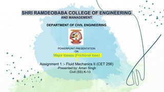 SHRI RAMDEOBABA COLLEGE OF ENGINEERING
AND MANAGEMENT
DEPARTMENT OF CIVIL ENGINEERING
POWERPOINT PRESENTATION
ON
Major losses (Frictional loss)
Assignment 1 :- Fluid Mechanics II (CET 256)
-Presented by: Aman Singh
Civil (SS) K-13
 