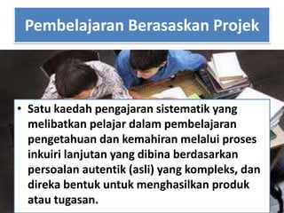 Pembelajaran Berasaskan Projek
• Satu kaedah pengajaran sistematik yang
melibatkan pelajar dalam pembelajaran
pengetahuan dan kemahiran melalui proses
inkuiri lanjutan yang dibina berdasarkan
persoalan autentik (asli) yang kompleks, dan
direka bentuk untuk menghasilkan produk
atau tugasan.
 