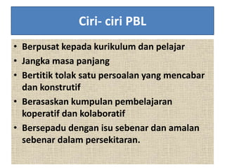 Ciri- ciri PBL
• Berpusat kepada kurikulum dan pelajar
• Jangka masa panjang
• Bertitik tolak satu persoalan yang mencabar
dan konstrutif
• Berasaskan kumpulan pembelajaran
koperatif dan kolaboratif
• Bersepadu dengan isu sebenar dan amalan
sebenar dalam persekitaran.
 