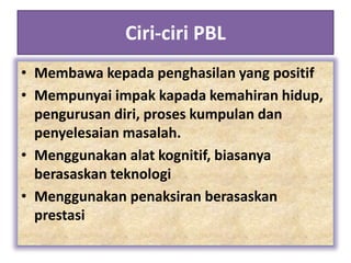 Ciri-ciri PBL
• Membawa kepada penghasilan yang positif
• Mempunyai impak kapada kemahiran hidup,
pengurusan diri, proses kumpulan dan
penyelesaian masalah.
• Menggunakan alat kognitif, biasanya
berasaskan teknologi
• Menggunakan penaksiran berasaskan
prestasi
 