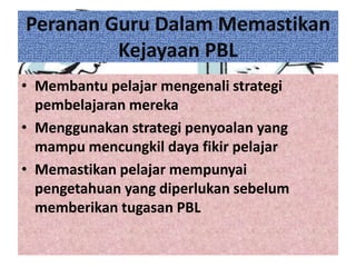 Peranan Guru Dalam Memastikan
Kejayaan PBL
• Membantu pelajar mengenali strategi
pembelajaran mereka
• Menggunakan strategi penyoalan yang
mampu mencungkil daya fikir pelajar
• Memastikan pelajar mempunyai
pengetahuan yang diperlukan sebelum
memberikan tugasan PBL
 