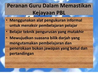 • Menggunakan alat pengukuran informal
untuk menaksir pembelajaran pelajar
• Belajar teknik pengurusan yang mutakhir
• Mewujudkan suasana bilik darjah yang
mengutamakan pembelajaran dan
penerokaan bukan jawapan yang betul dan
pertandingan
Peranan Guru Dalam Memastikan
Kejayaan PBL
 