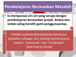 Pembelajaran Berasaskan Masalah
• Ia mempunyai ciri-ciri yang serupa dengan
pembelajaran berasaskan projek. Kedua-dua
istilah saling bersilih ganti penggunaannya.
PEMBELAJARAN BERASASKAN MASALAH
dikatakan sebagai satu strategi pembelajaran
melalui ‘membuat’ atau ‘melakukan’
(learning by doing)
 