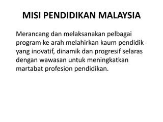 MISI PENDIDIKAN MALAYSIA
Merancang dan melaksanakan pelbagai
program ke arah melahirkan kaum pendidik
yang inovatif, dinamik dan progresif selaras
dengan wawasan untuk meningkatkan
martabat profesion pendidikan.
 