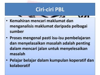 Ciri-ciri PBL
• Kemahiran mencari maklumat dan
menganalisis maklumat daripada pelbagai
sumber
• Proses mengenal pasti isu-isu pembelajaran
dan menyelasaikan masalah adalah penting
dalam mencari jalan untuk menyelesaikan
masalah
• Pelajar belajar dalam kumpulan koperatif dan
kolaboratif
 