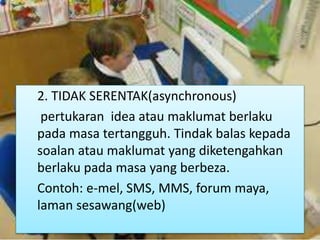 2. TIDAK SERENTAK(asynchronous)
pertukaran idea atau maklumat berlaku
pada masa tertangguh. Tindak balas kepada
soalan atau maklumat yang diketengahkan
berlaku pada masa yang berbeza.
Contoh: e-mel, SMS, MMS, forum maya,
laman sesawang(web)
 