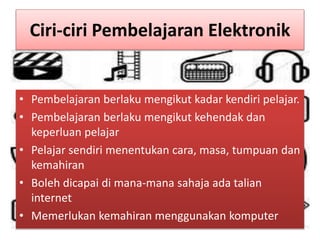 Ciri-ciri Pembelajaran Elektronik
• Pembelajaran berlaku mengikut kadar kendiri pelajar.
• Pembelajaran berlaku mengikut kehendak dan
keperluan pelajar
• Pelajar sendiri menentukan cara, masa, tumpuan dan
kemahiran
• Boleh dicapai di mana-mana sahaja ada talian
internet
• Memerlukan kemahiran menggunakan komputer
 